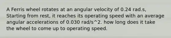 A Ferris wheel rotates at an angular velocity of 0.24 rad.s, Starting from rest, it reaches its operating speed with an average angular accelerations of 0.030 rad/s^2. how long does it take the wheel to come up to operating speed.