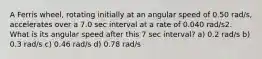 A Ferris wheel, rotating initially at an angular speed of 0.50 rad/s, accelerates over a 7.0 sec interval at a rate of 0.040 rad/s2. What is its angular speed after this 7 sec interval? a) 0.2 rad/s b) 0.3 rad/s c) 0.46 rad/s d) 0.78 rad/s