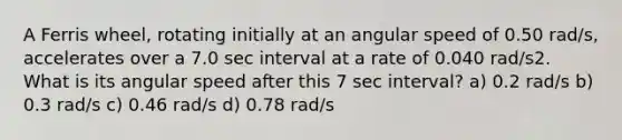 A Ferris wheel, rotating initially at an angular speed of 0.50 rad/s, accelerates over a 7.0 sec interval at a rate of 0.040 rad/s2. What is its angular speed after this 7 sec interval? a) 0.2 rad/s b) 0.3 rad/s c) 0.46 rad/s d) 0.78 rad/s