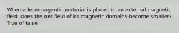 When a ferromagentic material is placed in an external magnetic field, does the net field of its magnetic domains become smaller? True of false