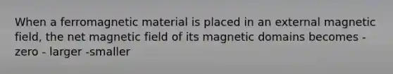 When a ferromagnetic material is placed in an external magnetic field, the net magnetic field of its magnetic domains becomes - zero - larger -smaller