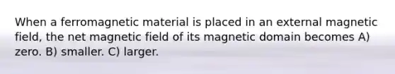 When a ferromagnetic material is placed in an external magnetic field, the net magnetic field of its magnetic domain becomes A) zero. B) smaller. C) larger.