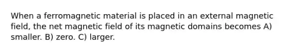 When a ferromagnetic material is placed in an external magnetic field, the net magnetic field of its magnetic domains becomes A) smaller. B) zero. C) larger.