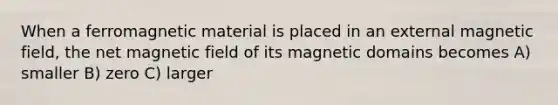 When a ferromagnetic material is placed in an external magnetic field, the net magnetic field of its magnetic domains becomes A) smaller B) zero C) larger