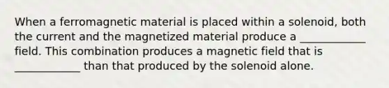 When a ferromagnetic material is placed within a solenoid, both the current and the magnetized material produce a ____________ field. This combination produces a magnetic field that is ____________ than that produced by the solenoid alone.