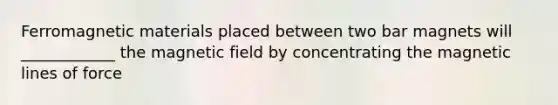 Ferromagnetic materials placed between two bar magnets will ____________ the magnetic field by concentrating the magnetic lines of force