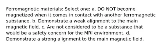 Ferromagnetic materials: Select one: a. DO NOT become magnetized when it comes in contact with another ferromagnetic substance. b. Demonstrate a weak alignment to the main magnetic field. c. Are not considered to be a substance that would be a safety concern for the MRI environment. d. Demonstrate a strong alignment to the main magnetic field.