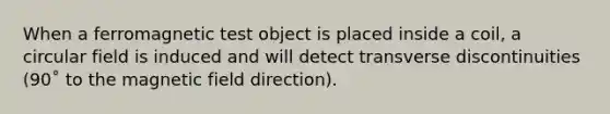 When a ferromagnetic test object is placed inside a coil, a circular field is induced and will detect transverse discontinuities (90˚ to the magnetic field direction).