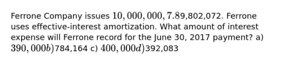 Ferrone Company issues 10,000,000, 7.8%, 20-year bonds to yield 8% on January 1, 2017. Interest is paid on June 30 and December 31. The proceeds from the bonds are9,802,072. Ferrone uses effective-interest amortization. What amount of interest expense will Ferrone record for the June 30, 2017 payment? a) 390,000 b)784,164 c) 400,000 d)392,083