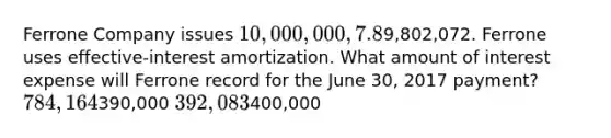 Ferrone Company issues 10,000,000, 7.8%, 20-year bonds to yield 8% on January 1, 2017. Interest is paid on June 30 and December 31. The proceeds from the bonds are9,802,072. Ferrone uses effective-interest amortization. What amount of interest expense will Ferrone record for the June 30, 2017 payment? 784,164390,000 392,083400,000