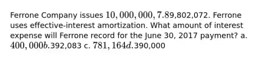 Ferrone Company issues 10,000,000, 7.8%, 20-year bonds to yield 8% on January 1, 2017. Interest is paid on June 30 and December 31. The proceeds from the bonds are9,802,072. Ferrone uses effective-interest amortization. What amount of interest expense will Ferrone record for the June 30, 2017 payment? a. 400,000 b.392,083 c. 781,164 d.390,000