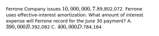 Ferrone Company issues 10,000,000, 7.8%, 20-year bonds to yield 8% on January 1, 2014. Interest is paid on June 30 and December 31. The proceeds from the bonds are9,802,072. Ferrone uses effective-interest amortization. What amount of interest expense will Ferrone record for the June 30 payment? A. 390,000 B.392,082 C. 400,000 D.784,164