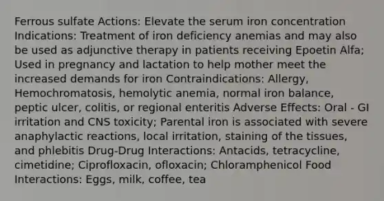 Ferrous sulfate Actions: Elevate the serum iron concentration Indications: Treatment of iron deficiency anemias and may also be used as adjunctive therapy in patients receiving Epoetin Alfa; Used in pregnancy and lactation to help mother meet the increased demands for iron Contraindications: Allergy, Hemochromatosis, hemolytic anemia, normal iron balance, peptic ulcer, colitis, or regional enteritis Adverse Effects: Oral - GI irritation and CNS toxicity; Parental iron is associated with severe anaphylactic reactions, local irritation, staining of the tissues, and phlebitis Drug-Drug Interactions: Antacids, tetracycline, cimetidine; Ciprofloxacin, ofloxacin; Chloramphenicol Food Interactions: Eggs, milk, coffee, tea