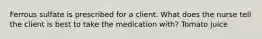 Ferrous sulfate is prescribed for a client. What does the nurse tell the client is best to take the medication with? Tomato juice