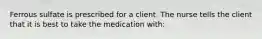 Ferrous sulfate is prescribed for a client. The nurse tells the client that it is best to take the medication with: