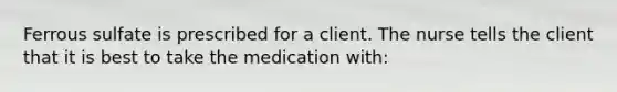 Ferrous sulfate is prescribed for a client. The nurse tells the client that it is best to take the medication with: