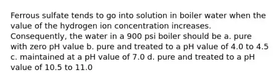 Ferrous sulfate tends to go into solution in boiler water when the value of the hydrogen ion concentration increases. Consequently, the water in a 900 psi boiler should be a. pure with zero pH value b. pure and treated to a pH value of 4.0 to 4.5 c. maintained at a pH value of 7.0 d. pure and treated to a pH value of 10.5 to 11.0