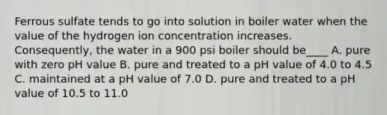 Ferrous sulfate tends to go into solution in boiler water when the value of the hydrogen ion concentration increases. Consequently, the water in a 900 psi boiler should be____ A. pure with zero pH value B. pure and treated to a pH value of 4.0 to 4.5 C. maintained at a pH value of 7.0 D. pure and treated to a pH value of 10.5 to 11.0