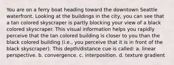 You are on a ferry boat heading toward the downtown Seattle waterfront. Looking at the buildings in the city, you can see that a tan colored skyscraper is partly blocking your view of a black colored skyscraper. This visual information helps you rapidly perceive that the tan colored building is closer to you than the black colored building (i.e., you perceive that it is in front of the black skyscraper). This depth/distance cue is called: a. linear perspective. b. convergence. c. interposition. d. texture gradient