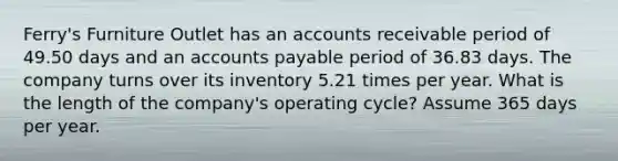 Ferry's Furniture Outlet has an accounts receivable period of 49.50 days and an accounts payable period of 36.83 days. The company turns over its inventory 5.21 times per year. What is the length of the company's operating cycle? Assume 365 days per year.