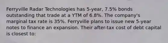 Ferryville Radar Technologies has 5-year, 7.5% bonds outstanding that trade at a YTM of 6.8%. The company's marginal tax rate is 35%. Ferryville plans to issue new 5-year notes to finance an expansion. Their after-tax cost of debt capital is closest to: