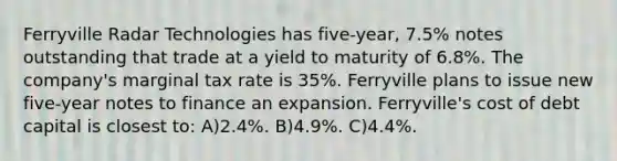 Ferryville Radar Technologies has five-year, 7.5% notes outstanding that trade at a yield to maturity of 6.8%. The company's marginal tax rate is 35%. Ferryville plans to issue new five-year notes to finance an expansion. Ferryville's cost of debt capital is closest to: A)2.4%. B)4.9%. C)4.4%.