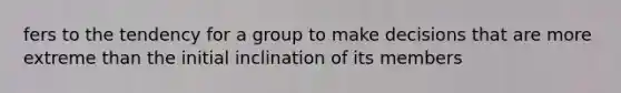 fers to the tendency for a group to make decisions that are more extreme than the initial inclination of its members