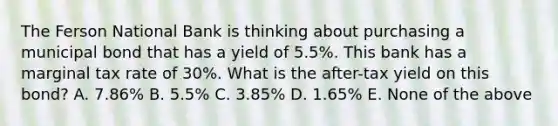 The Ferson National Bank is thinking about purchasing a municipal bond that has a yield of 5.5%. This bank has a marginal tax rate of 30%. What is the after-tax yield on this bond? A. 7.86% B. 5.5% C. 3.85% D. 1.65% E. None of the above