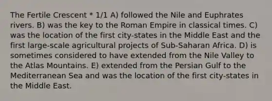 The Fertile Crescent * 1/1 A) followed the Nile and Euphrates rivers. B) was the key to the Roman Empire in classical times. C) was the location of the first city-states in the Middle East and the first large-scale agricultural projects of Sub-Saharan Africa. D) is sometimes considered to have extended from the Nile Valley to the Atlas Mountains. E) extended from the Persian Gulf to the Mediterranean Sea and was the location of the first city-states in the Middle East.