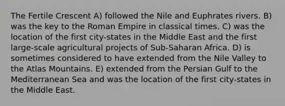 The Fertile Crescent A) followed the Nile and Euphrates rivers. B) was the key to the Roman Empire in classical times. C) was the location of the first city-states in the Middle East and the first large-scale agricultural projects of Sub-Saharan Africa. D) is sometimes considered to have extended from the Nile Valley to the Atlas Mountains. E) extended from the Persian Gulf to the Mediterranean Sea and was the location of the first city-states in the Middle East.