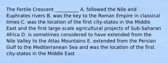 The Fertile Crescent __________ A. followed the Nile and Euphrates rivers B. was the key to the Roman Empire in classical times C. was the location of the first city-states in the Middle East and the first large-scale agricultural projects of Sub-Saharan Africa D. is sometimes considered to have extended from the Nile Valley to the Atlas Mountains E. extended from the Persian Gulf to the Mediterranean Sea and was the location of the first city-states in the Middle East