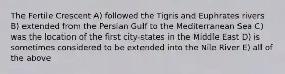 The Fertile Crescent A) followed the Tigris and Euphrates rivers B) extended from the Persian Gulf to the Mediterranean Sea C) was the location of the first city-states in the Middle East D) is sometimes considered to be extended into the Nile River E) all of the above