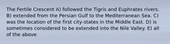 The Fertile Crescent A) followed the Tigris and Euphrates rivers. B) extended from the Persian Gulf to the Mediterranean Sea. C) was the location of the first city-states in the Middle East. D) is sometimes considered to be extended into the Nile Valley. E) all of the above