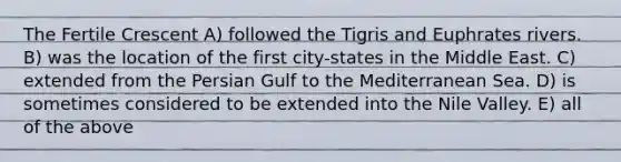 The Fertile Crescent A) followed the Tigris and Euphrates rivers. B) was the location of the first city-states in the Middle East. C) extended from the Persian Gulf to the Mediterranean Sea. D) is sometimes considered to be extended into the Nile Valley. E) all of the above