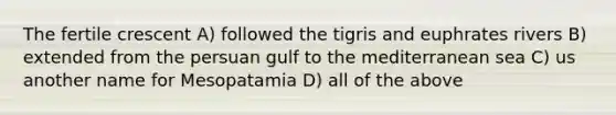 The fertile crescent A) followed the tigris and euphrates rivers B) extended from the persuan gulf to the mediterranean sea C) us another name for Mesopatamia D) all of the above