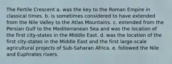 The Fertile Crescent a. was the key to the Roman Empire in classical times. b. is sometimes considered to have extended from the Nile Valley to the Atlas Mountains. c. extended from the Persian Gulf to the Mediterranean Sea and was the location of the first city-states in the Middle East. d. was the location of the first city-states in the Middle East and the first large-scale agricultural projects of Sub-Saharan Africa. e. followed the Nile and Euphrates rivers.