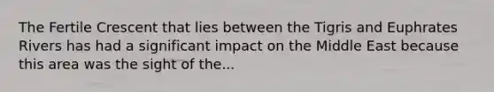 The Fertile Crescent that lies between the Tigris and Euphrates Rivers has had a significant impact on the Middle East because this area was the sight of the...