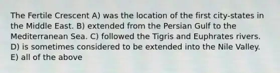 The Fertile Crescent A) was the location of the first city-states in the Middle East. B) extended from the Persian Gulf to the Mediterranean Sea. C) followed the Tigris and Euphrates rivers. D) is sometimes considered to be extended into the Nile Valley. E) all of the above