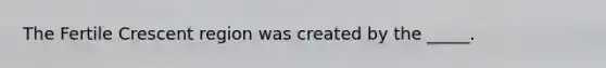 The Fertile Crescent region was created by the _____.