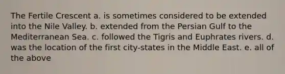 The Fertile Crescent a. is sometimes considered to be extended into the Nile Valley. b. extended from the Persian Gulf to the Mediterranean Sea. c. followed the Tigris and Euphrates rivers. d. was the location of the first city-states in the Middle East. e. all of the above