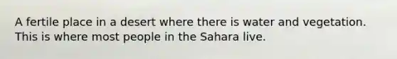 A fertile place in a desert where there is water and vegetation. This is where most people in the Sahara live.