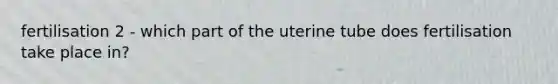 fertilisation 2 - which part of the uterine tube does fertilisation take place in?