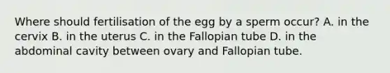 Where should fertilisation of the egg by a sperm occur? A. in the cervix B. in the uterus C. in the Fallopian tube D. in the abdominal cavity between ovary and Fallopian tube.