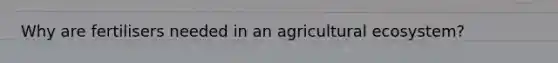 Why are fertilisers needed in an agricultural ecosystem?