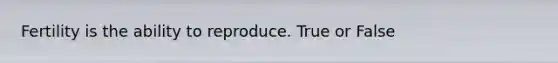 Fertility is the ability to reproduce. True or False