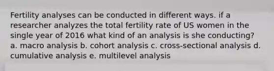 Fertility analyses can be conducted in different ways. if a researcher analyzes the total fertility rate of US women in the single year of 2016 what kind of an analysis is she conducting? a. macro analysis b. cohort analysis c. cross-sectional analysis d. cumulative analysis e. multilevel analysis