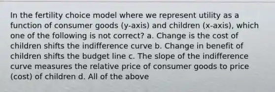 In the fertility choice model where we represent utility as a function of consumer goods (y-axis) and children (x-axis), which one of the following is not correct? a. Change is the cost of children shifts the indifference curve b. Change in benefit of children shifts the budget line c. The slope of the indifference curve measures the relative price of consumer goods to price (cost) of children d. All of the above