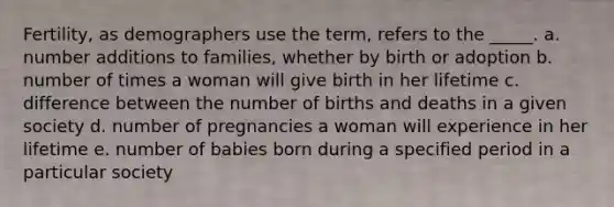 Fertility, as demographers use the term, refers to the _____. a. number additions to families, whether by birth or adoption b. number of times a woman will give birth in her lifetime c. difference between the number of births and deaths in a given society d. number of pregnancies a woman will experience in her lifetime e. number of babies born during a specified period in a particular society