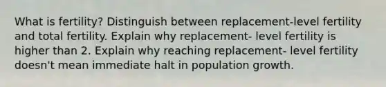 What is fertility? Distinguish between replacement-level fertility and total fertility. Explain why replacement- level fertility is higher than 2. Explain why reaching replacement- level fertility doesn't mean immediate halt in population growth.