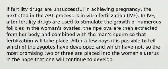 If fertility drugs are unsuccessful in achieving pregnancy, the next step in the ART process is in vitro fertilization (IVF). In IVF, after fertility drugs are used to stimulate the growth of numerous follicles in the woman's ovaries, the ripe ova are then extracted from her body and combined with the man's sperm so that fertilization will take place. After a few days it is possible to tell which of the zygotes have developed and which have not, so the most promising two or three are placed into the woman's uterus in the hope that one will continue to develop.